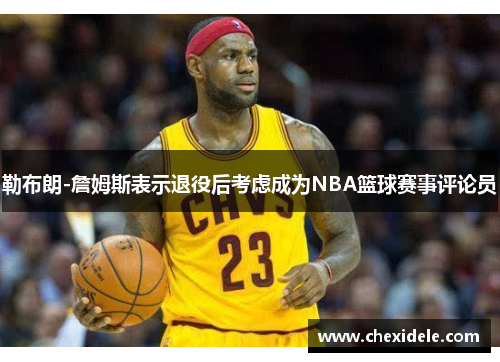 勒布朗-詹姆斯表示退役后考虑成为NBA篮球赛事评论员